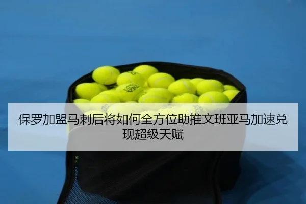 保罗加盟马刺后将如何全方位助推文班亚马加速兑现超级天赋