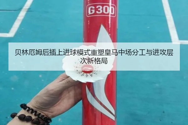 贝林厄姆后插上进球模式重塑皇马中场分工与进攻层次新格局