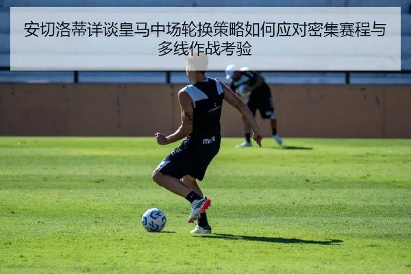 安切洛蒂详谈皇马中场轮换策略如何应对密集赛程与多线作战考验