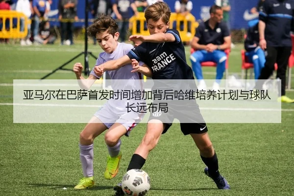 亚马尔在巴萨首发时间增加背后哈维培养计划与球队长远布局