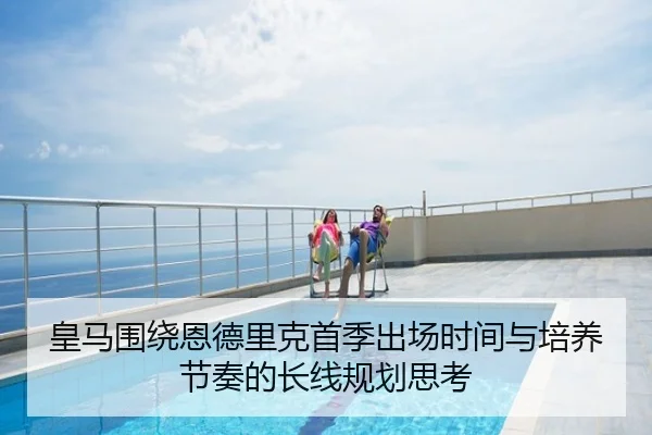 皇马围绕恩德里克首季出场时间与培养节奏的长线规划思考