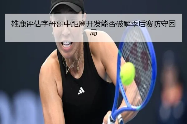 雄鹿评估字母哥中距离开发能否破解季后赛防守困局